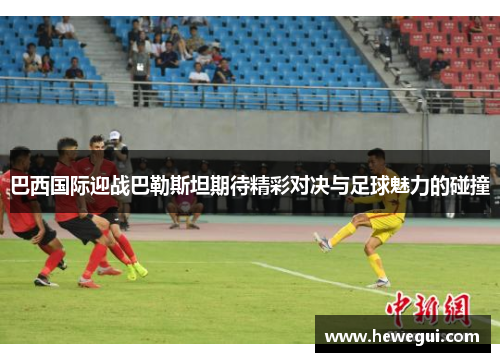 巴西国际迎战巴勒斯坦期待精彩对决与足球魅力的碰撞