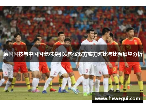 韩国国按与中国国奥对决引发热议双方实力对比与比赛展望分析