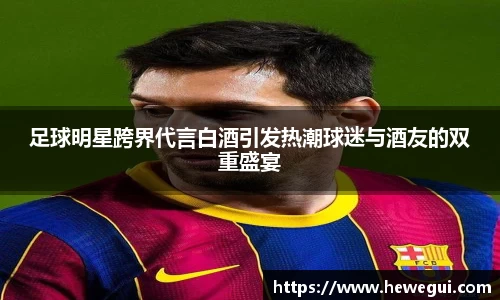 足球明星跨界代言白酒引发热潮球迷与酒友的双重盛宴